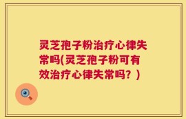 灵芝孢子粉治疗心律失常吗(灵芝孢子粉可有效治疗心律失常吗？)