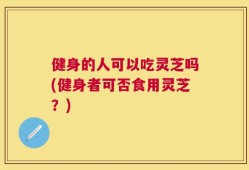 健身的人可以吃灵芝吗(健身者可否食用灵芝？)
