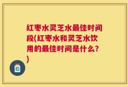红枣水灵芝水最佳时间段(红枣水和灵芝水饮用的最佳时间是什么？)