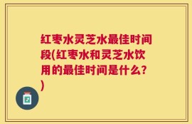 红枣水灵芝水最佳时间段(红枣水和灵芝水饮用的最佳时间是什么？)