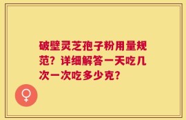 破壁灵芝孢子粉用量规范？详细解答一天吃几次一次吃多少克？