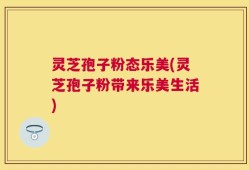 灵芝孢子粉态乐美(灵芝孢子粉带来乐美生活)