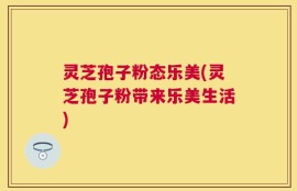 灵芝孢子粉态乐美(灵芝孢子粉带来乐美生活)