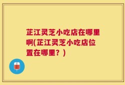 芷江灵芝小吃店在哪里啊(芷江灵芝小吃店位置在哪里？)