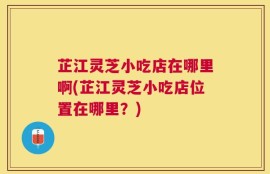 芷江灵芝小吃店在哪里啊(芷江灵芝小吃店位置在哪里？)