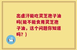 出虚汗能吃灵芝孢子油吗(能不能食用灵芝孢子油，这个问题你知道吗？)