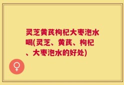 灵芝黄芪枸杞大枣泡水喝(灵芝、黄芪、枸杞、大枣泡水的好处)