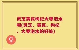 灵芝黄芪枸杞大枣泡水喝(灵芝、黄芪、枸杞、大枣泡水的好处)