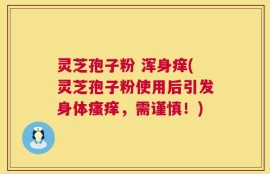 灵芝孢子粉 浑身痒(灵芝孢子粉使用后引发身体瘙痒，需谨慎！)