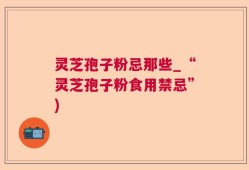 灵芝孢子粉忌那些_“灵芝孢子粉食用禁忌”)