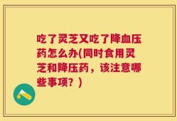 吃了灵芝又吃了降血压药怎么办(同时食用灵芝和降压药，该注意哪些事项？)