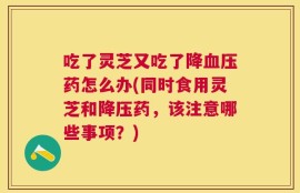 吃了灵芝又吃了降血压药怎么办(同时食用灵芝和降压药，该注意哪些事项？)