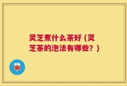 灵芝煮什么茶好 (灵芝茶的泡法有哪些？)