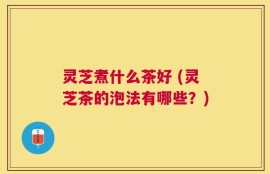 灵芝煮什么茶好 (灵芝茶的泡法有哪些？)