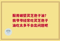 服用破壁灵芝孢子油？我爷爷经常吃灵芝孢子油吃太多不会出问题吧
