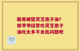服用破壁灵芝孢子油？我爷爷经常吃灵芝孢子油吃太多不会出问题吧