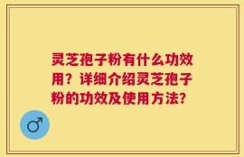 灵芝孢子粉有什么功效用？详细介绍灵芝孢子粉的功效及使用方法？