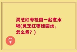 灵芝红枣桂圆一起煮水喝(灵芝红枣桂圆水，怎么煮？)