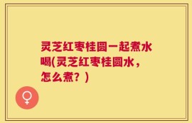 灵芝红枣桂圆一起煮水喝(灵芝红枣桂圆水，怎么煮？)