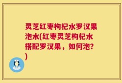 灵芝红枣枸杞水罗汉果泡水(红枣灵芝枸杞水搭配罗汉果，如何泡？)