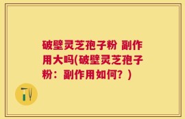 破壁灵芝孢子粉 副作用大吗(破壁灵芝孢子粉：副作用如何？)