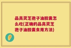 品高灵芝孢子油胶囊怎么吃(正确的品高灵芝孢子油胶囊食用方法)