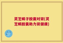 灵芝蝎子胶囊对肾(灵芝蝎胶囊助力肾健康)