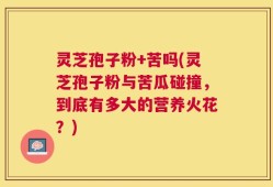灵芝孢子粉+苦吗(灵芝孢子粉与苦瓜碰撞，到底有多大的营养火花？)