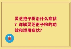 灵芝孢子粉治什么症状？详解灵芝孢子粉的功效和适用症状？