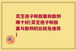 灵芝孢子粉胶囊和散剂哪个好(灵芝孢子粉胶囊与散剂的比较及推荐)