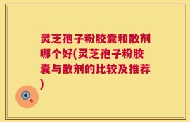 灵芝孢子粉胶囊和散剂哪个好(灵芝孢子粉胶囊与散剂的比较及推荐)