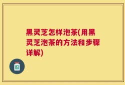黑灵芝怎样泡茶(用黑灵芝泡茶的方法和步骤详解)