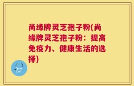 尚缘牌灵芝孢子粉(尚缘牌灵芝孢子粉：提高免疫力、健康生活的选择)