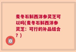 麦冬石斛西洋参灵芝可以吗(麦冬石斛西洋参灵芝：可行的补品组合？)