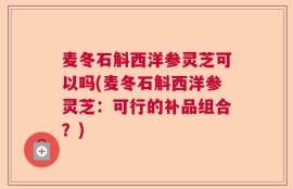 麦冬石斛西洋参灵芝可以吗(麦冬石斛西洋参灵芝：可行的补品组合？)