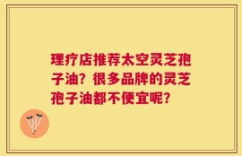 理疗店推荐太空灵芝孢子油？很多品牌的灵芝孢子油都不便宜呢？
