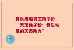 骨伤后喝灵芝孢子粉_“灵芝孢子粉：骨伤恢复的天然助力”