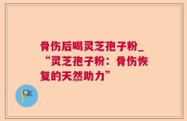 骨伤后喝灵芝孢子粉_“灵芝孢子粉：骨伤恢复的天然助力”