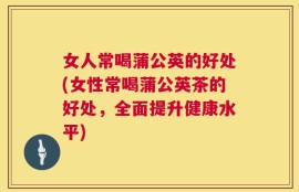 女人常喝蒲公英的好处(女性常喝蒲公英茶的好处，全面提升健康水平)