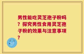 男性能吃灵芝孢子粉吗？探究男性食用灵芝孢子粉的效果与注意事项？