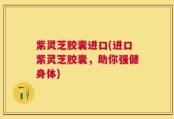 紫灵芝胶囊进口(进口紫灵芝胶囊，助你强健身体)