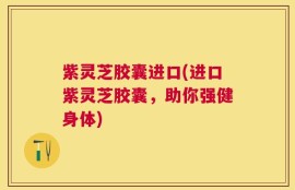 紫灵芝胶囊进口(进口紫灵芝胶囊，助你强健身体)