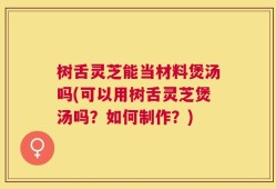 树舌灵芝能当材料煲汤吗(可以用树舌灵芝煲汤吗？如何制作？)