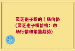 灵芝孢子粉的巿场价格(灵芝孢子粉价格：市场行情和销售趋势)