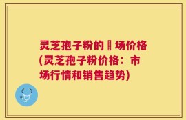 灵芝孢子粉的巿场价格(灵芝孢子粉价格：市场行情和销售趋势)