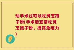 动手术过可以吃灵芝孢子粉(手术后宜常吃灵芝孢子粉，提高免疫力)