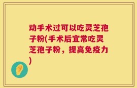 动手术过可以吃灵芝孢子粉(手术后宜常吃灵芝孢子粉，提高免疫力)
