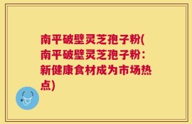 南平破壁灵芝孢子粉(南平破壁灵芝孢子粉：新健康食材成为市场热点)