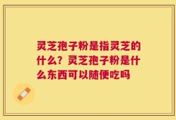 灵芝孢子粉是指灵芝的什么？灵芝孢子粉是什么东西可以随便吃吗