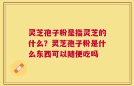 灵芝孢子粉是指灵芝的什么？灵芝孢子粉是什么东西可以随便吃吗